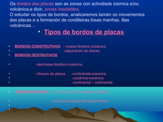 Os bordos das placas son as zonas con actividade sísmica e/ou
volcánica,e dicir, zonas inestables.
O estudar os tipos de bordos, analizaremos tamén os movementos
das placas e a formación de cordilleiras,fosas mariñas, illas
volcánicas…
• Tipos de bordos de placas
• BORDOS CONSTRUTIVOS: - crease litosfera oceánica.
• -separación de placas.
• BORDOS DESTRUTIVOS:
• -destrúese litosfera oceánica.
• -choque de placas. -continental-oceanica.
• -oceánica-oceánica.
• -continental – continental.
• BORDOS PASIVOS: - nin se crea nin se destrúe litosfera.
• - as placas deslízanse lateralmente.
•
•
 