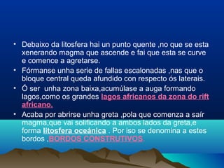 • Debaixo da litosfera hai un punto quente ,no que se esta
xenerando magma que ascende e fai que esta se curve
e comence a agretarse.
• Fórmanse unha serie de fallas escalonadas ,nas que o
bloque central queda afundido con respecto ós laterais.
• Ó ser unha zona baixa,acumúlase a auga formando
lagos,como os grandes lagos africanos da zona do rift
africano.
• Acaba por abrirse unha greta ,pola que comenza a saír
magma,que vai solificando a ambos lados da greta,e
forma litosfera oceánica . Por iso se denomina a estes
bordos ,BORDOS CONSTRUTIVOS.
 
