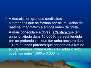 • A dorsais son grandes cordilleiras
submariñas.que se forman por acumulación de
material magmático a ambos lados da greta.
• A máis coñecida é a dorsal atlántica,que ten
unha lonxitude duns 15.000 Km,e está fendida
por un profundo val ,que ten unha anchura duns
10 km e unhas paredes que acadan os 3 Km de
altura.Ademáis chega a elevarse sobre o solo
oceánico entre 1.000 e 3.000 m.
 