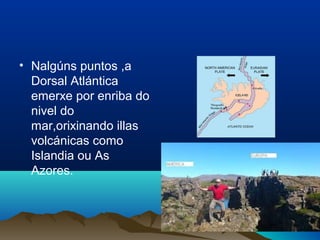 • Nalgúns puntos ,a
Dorsal Atlántica
emerxe por enriba do
nivel do
mar,orixinando illas
volcánicas como
Islandia ou As
Azores.
 