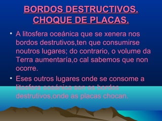BORDOS DESTRUCTIVOS.BORDOS DESTRUCTIVOS.
CHOQUE DE PLACAS.CHOQUE DE PLACAS.
• A litosfera oceánica que se xenera nos
bordos destrutivos,ten que consumirse
noutros lugares; do contrario, o volume da
Terra aumentaría,o cal sabemos que non
ocorre.
• Eses outros lugares onde se consome a
litosfera oceánica son os bordos
destrutivos,onde as placas chocan.
 