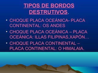 TIPOS DE BORDOS
DESTRUTIVOS.
• CHOQUE PLACA OCEÁNICA- PLACA
CONTINENTAL: OS ANDES
• CHOQUE PLACA OCEÁNICA – PLACA
OCEÁNICA: ILLAS FILIPINAS,XAPÓN…
• CHOQUE PLACA CONTINENTAL –
PLACA CONTINENTAL: O HIMALAIA.
 