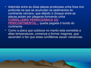 • Ademáis entre as dúas placas prodúcese unha fosa moi
profunda na que se acumulan os sedimentos do
continente cercano, que debido ó choque entre as
placas,acban por plegarse,formando unha
CORDILLEIRA PERIOCEÁNICA OU
PERICONTINENTAL.: queda pegada ó bordo do
continente.
• Como a placa que subduce no manto esta sometida a
altas temperaturas ,comenza a formar magmas ,que
ascenden e fan que estas cordilleiras sexan volcánicas.
 