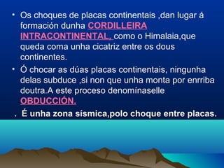 • Os choques de placas continentais ,dan lugar á
formación dunha CORDILLEIRA
INTRACONTINENTAL, como o Himalaia,que
queda coma unha cicatriz entre os dous
continentes.
• Ó chocar as dúas placas continentais, ningunha
delas subduce ,si non que unha monta por enrriba
doutra.A este proceso denomínaselle
OBDUCCIÓN.
. É unha zona sísmica,polo choque entre placas.
 