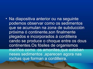 • Na diapositiva anterior ou na seguinte
podemos observar como os sedimentos
que se acumulan na zona de subducción
próxima ó continente,son finalmente
plegados e incorporados á cordilleira
cando se produce o choque entre os dous
continentes.Os fósiles de organismos
mariños como os amonites,que estaban
neses sedimentos ,aparecen agora nas
rochas que forman a cordilleira.
 