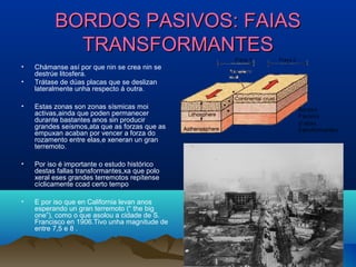 BORDOS PASIVOS: FAIASBORDOS PASIVOS: FAIAS
TRANSFORMANTESTRANSFORMANTES
• Chámanse así por que nin se crea nin se
destrúe litosfera.
• Trátase de dúas placas que se deslizan
lateralmente unha respecto á outra.
• Estas zonas son zonas sísmicas moi
activas,ainda que poden permanecer
durante bastantes anos sin producir
grandes seísmos,ata que as forzas que as
empuxan acaban por vencer a forza do
rozamento entre elas,e xeneran un gran
terremoto.
• Por iso é importante o estudo histórico
destas fallas transformantes,xa que polo
xeral eses grandes terremotos repítense
cíclicamente ccad certo tempo
• E por iso que en California levan anos
esperando un gran terremoto (“ the big
one”), como o que asolou a cidade de S.
Francisco en 1906.Tivo unha magnitude de
entre 7,5 e 8 .
 