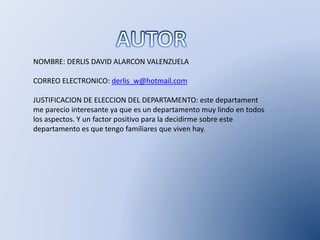NOMBRE: DERLIS DAVID ALARCON VALENZUELA
CORREO ELECTRONICO: derlis_w@hotmail.com
JUSTIFICACION DE ELECCION DEL DEPARTAMENTO: este departament
me parecio interesante ya que es un departamento muy lindo en todos
los aspectos. Y un factor positivo para la decidirme sobre este
departamento es que tengo familiares que viven hay.
 