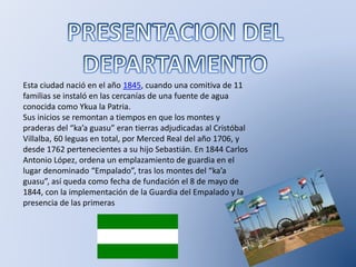 Esta ciudad nació en el año 1845, cuando una comitiva de 11
familias se instaló en las cercanías de una fuente de agua
conocida como Ykua la Patria.
Sus inicios se remontan a tiempos en que los montes y
praderas del “ka’a guasu” eran tierras adjudicadas al Cristóbal
Villalba, 60 leguas en total, por Merced Real del año 1706, y
desde 1762 pertenecientes a su hijo Sebastián. En 1844 Carlos
Antonio López, ordena un emplazamiento de guardia en el
lugar denominado “Empalado”, tras los montes del “ka’a
guasu”, así queda como fecha de fundación el 8 de mayo de
1844, con la implementación de la Guardia del Empalado y la
presencia de las primeras
 