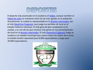 El deporte más practicado en la ciudad es el fútbol, aunque también el
fútbol de salón se mantiene entre los de más agrado en la población.
Actualmente, la ciudad es representada en la división intermedia, por
el club Deportivo Caaguazú, que juega sus partidos de local en el
Estadio Federico Llamosas. El club goza de gran aceptación en la
ciudad, y es uno de los que convoca más gente en sus presentaciones
de local en la división intermedia. El club Deportivo Caaguazú luego se
mudara a un estadio municipal que usaran todos los clubes de la zona,
el estadio tendrá capacidad para 8.000 espectadores y luego para
20.000 espectadores.
 