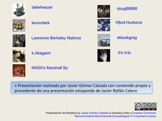 defwheezer kevinclark Lawrence Berkeley National Laboratory k.Akagami NASA's Marshall Space Flight Center Hljod.Huskona doug88888 atduskgreg it's d-lo Presentación de Robótica by  Javier Gómez Calzada  is licensed under a  Creative Commons  Reconocimiento-NoComercial-CompartirIgual 3.0 Unported License . + Presentación realizada por Javier Gómez Calzada con contenido propio y procedente de una presentación estupenda de Javier Rellán Calero 