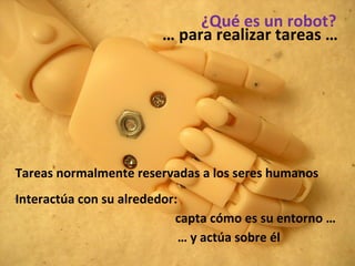 ¿Qué es un robot? …  para realizar tareas … Tareas normalmente reservadas a los seres humanos Interactúa con su alrededor:  capta cómo es su entorno … …  y actúa sobre él 