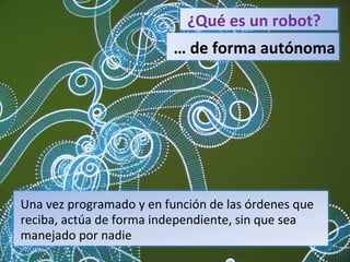 ¿Qué es un robot? …  de forma autónoma Una vez programado y en función de las órdenes que reciba, actúa de forma independiente, sin que sea manejado por nadie 