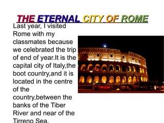 THE ETERNAL CITYOF ROME Lastyear, I visited   Rome withmyclassmatesbecausewecelebratedthetrip of end of year.Itisthe capital city of Italy,thebootcountry,anditislocated in the centre of thecountry,betweenthebanks of theTiberRiver and near of the Tirreno Sea. 