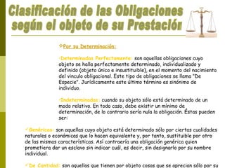 Por su Determinación:
•Determinadas Perfectamente: son aquellas obligaciones cuyo
objeto se halla perfectamente determinado, individualizado y
definido (objeto único e insustituible), en el momento del nacimiento
del vinculo obligacional. Este tipo de obligaciones se llama "De
Especie". Jurídicamente este último término es sinónimo de
individuo.
•Indeterminadas: cuando su objeto sólo está determinado de un
modo relativo. En todo caso, debe existir un mínimo de
determinación, de lo contrario sería nula la obligación. Éstas pueden
ser:
Genéricas: son aquellas cuyo objeto está determinado sólo por ciertas cualidades
naturales o económicas que lo hacen equivalente y, por tanto, sustituible por otro
de las mismas características. Así contraería una obligación genérica quien
prometiera dar un esclavo sin indicar cuál, es decir, sin designarlo por su nombre
individual.
De Cantidad: son aquellas que tienen por objeto cosas que se aprecian sólo por su
 
