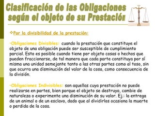 Por la divisibilidad de la prestación:
•Obligaciones Divisibles: cuando la prestación que constituye el
objeto de una obligación puede ser susceptible de cumplimiento
parcial. Esto es posible cuando tiene por objeto cosas o hechos que
pueden fraccionarse, de tal manera que cada parte constituya por sí
misma una unidad semejante tanto a las otras partes como al toso, sin
que ocurra una disminución del valor de la cosa, como consecuencia de
la división.
•Obligaciones Indivisibles: son aquellas cuya prestación no puede
realizarse en partes, bien porque el objeto se destruya, cambie de
naturaleza o experimente una disminución de su valor. Ej.: la entrega
de un animal o de un esclavo, dado que al dividirlos ocasiona la muerte
o perdida de la cosa.
 