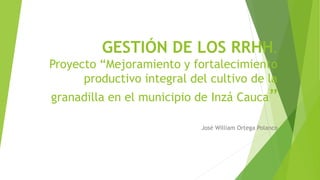 GESTIÓN DE LOS RRHH.
Proyecto “Mejoramiento y fortalecimiento
productivo integral del cultivo de la
granadilla en el municipio de Inzá Cauca”
José William Ortega Polanco
 