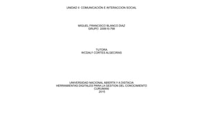 UNIDAD II COMUNICACIÓN E INTERACCION SOCIAL
MIGUEL FRANCISCO BLANCO DIAZ
GRUPO 200610-768
TUTORA
WCDALY CORTES ALGECIRAS
UNIVERSIDAD NACIONAL ABIERTA Y A DISTACIA
HERRAMIENTAS DIGITALES PARA LA GESTION DEL CONOCIMIENTO
CURUMANI
2015
 