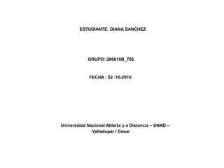 ESTUDIANTE: DIANA SANCHEZ
GRUPO: 200610B_785
FECHA : 02 -10-2015
Universidad Nacional Abierta y a Distancia – UNAD –
Valledupar / Cesar
 