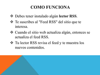  Debes tener instalado algún lector RSS.
Te suscribes al "Feed RSS" del sitio que te
interesa.
Cuando el sitio web actualiza algún, entonces se
actualiza el feed RSS.
Tu lector RSS revisa el feed y te muestra los
nuevos contenidos.
COMO FUNCIONA
