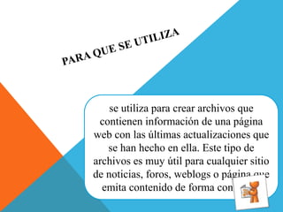 se utiliza para crear archivos que
contienen información de una página
web con las últimas actualizaciones que
se han hecho en ella. Este tipo de
archivos es muy útil para cualquier sitio
de noticias, foros, weblogs o página que
emita contenido de forma continuad