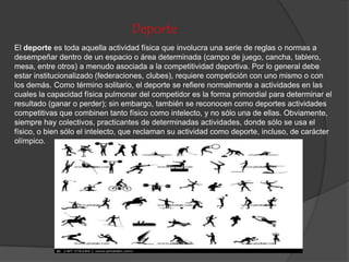 Deporte
El deporte es toda aquella actividad física que involucra una serie de reglas o normas a
desempeñar dentro de un espacio o área determinada (campo de juego, cancha, tablero,
mesa, entre otros) a menudo asociada a la competitividad deportiva. Por lo general debe
estar institucionalizado (federaciones, clubes), requiere competición con uno mismo o con
los demás. Como término solitario, el deporte se refiere normalmente a actividades en las
cuales la capacidad física pulmonar del competidor es la forma primordial para determinar el
resultado (ganar o perder); sin embargo, también se reconocen como deportes actividades
competitivas que combinen tanto físico como intelecto, y no sólo una de ellas. Obviamente,
siempre hay colectivos, practicantes de determinadas actividades, donde sólo se usa el
físico, o bien sólo el intelecto, que reclaman su actividad como deporte, incluso, de carácter
olímpico.
 