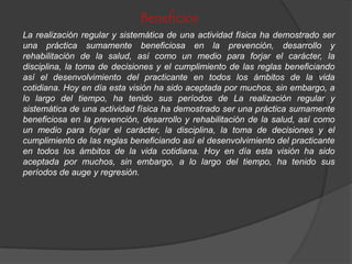 Beneficios
La realización regular y sistemática de una actividad física ha demostrado ser
una práctica sumamente beneficiosa en la prevención, desarrollo y
rehabilitación de la salud, así como un medio para forjar el carácter, la
disciplina, la toma de decisiones y el cumplimiento de las reglas beneficiando
así el desenvolvimiento del practicante en todos los ámbitos de la vida
cotidiana. Hoy en día esta visión ha sido aceptada por muchos, sin embargo, a
lo largo del tiempo, ha tenido sus períodos de La realización regular y
sistemática de una actividad física ha demostrado ser una práctica sumamente
beneficiosa en la prevención, desarrollo y rehabilitación de la salud, así como
un medio para forjar el carácter, la disciplina, la toma de decisiones y el
cumplimiento de las reglas beneficiando así el desenvolvimiento del practicante
en todos los ámbitos de la vida cotidiana. Hoy en día esta visión ha sido
aceptada por muchos, sin embargo, a lo largo del tiempo, ha tenido sus
períodos de auge y regresión.
 