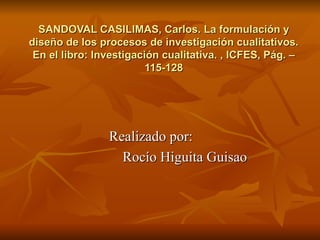 SANDOVAL CASILIMAS, Carlos. La formulación y diseño de los procesos de investigación cualitativos. En el libro: Investigación cualitativa. , ICFES, Pág. – 115-128 Realizado por:  Rocío Higuita Guisao 