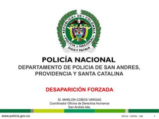 OFPLA – DIPON – 168 1OFPLA – DIPON – 168 1
DEPARTAMENTO DE POLICIA DE SAN ANDRES,
PROVIDENCIA Y SANTA CATALINA
SI. MARLON COBOS VARGAS
Coordinador Oficina de Derechos Humanos
San Andrés Isla.
DESAPARICIÓN FORZADA
 