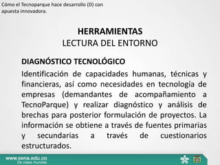 Cómo el Tecnoparque hace desarrollo (D) con
apuesta innovadora.


                            HERRAMIENTAS
                         LECTURA DEL ENTORNO
        DIAGNÓSTICO TECNOLÓGICO
        Identificación de capacidades humanas, técnicas y
        financieras, así como necesidades en tecnología de
        empresas (demandantes de acompañamiento a
        TecnoParque) y realizar diagnóstico y análisis de
        brechas para posterior formulación de proyectos. La
        información se obtiene a través de fuentes primarias
        y secundarias a través de cuestionarios
        estructurados.
 