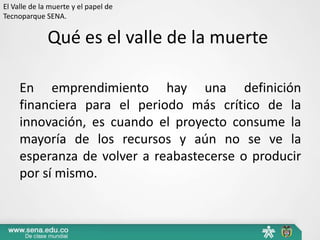 El Valle de la muerte y el papel de
Tecnoparque SENA.


              Qué es el valle de la muerte

     En emprendimiento hay una definición
     financiera para el periodo más crítico de la
     innovación, es cuando el proyecto consume la
     mayoría de los recursos y aún no se ve la
     esperanza de volver a reabastecerse o producir
     por sí mismo.
 