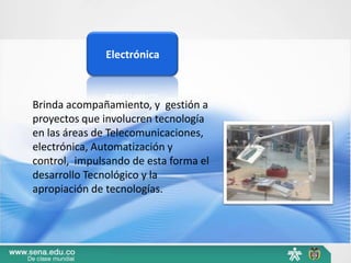Electrónica



Brinda acompañamiento, y gestión a
proyectos que involucren tecnología
en las áreas de Telecomunicaciones,
electrónica, Automatización y
control, impulsando de esta forma el
desarrollo Tecnológico y la
apropiación de tecnologías.
 