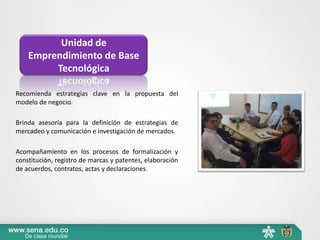 Unidad de
    Emprendimiento de Base
         Tecnológica

Recomienda estrategias clave en la propuesta del
modelo de negocio.

Brinda asesoría para la definición de estrategias de
mercadeo y comunicación e investigación de mercados.

Acompañamiento en los procesos de formalización y
constitución, registro de marcas y patentes, elaboración
de acuerdos, contratos, actas y declaraciones.
 