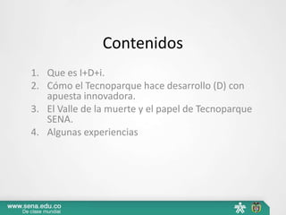 Contenidos
1. Que es I+D+i.
2. Cómo el Tecnoparque hace desarrollo (D) con
   apuesta innovadora.
3. El Valle de la muerte y el papel de Tecnoparque
   SENA.
4. Algunas experiencias
 