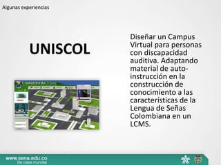 Algunas experiencias




                       Diseñar un Campus
                       Virtual para personas
           UNISCOL     con discapacidad
                       auditiva. Adaptando
                       material de auto-
                       instrucción en la
                       construcción de
                       conocimiento a las
                       características de la
                       Lengua de Señas
                       Colombiana en un
                       LCMS.
 