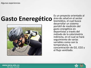 Algunas experiencias




                       Es un proyecto orientado al
Gasto Eneregético      área de salud en el sector
                       biomédico, el cual busca
                       desarrollar un sistema
                       portátil de medición del
                       gasto energético en
                       deportistas a través del
                       método de la calorimetría
                       indirecta, en el cual se hará
                       seguimiento de varias
                       variables como son la
                       temperatura, la
                       concentración de O2, CO2 y
                       el flujo ventilado.
 