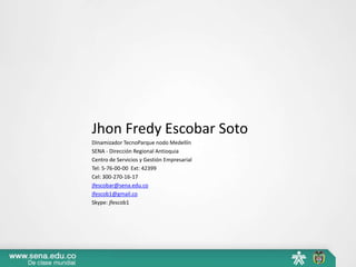 Jhon Fredy Escobar Soto
Dinamizador TecnoParque nodo Medellín
SENA - Dirección Regional Antioquia
Centro de Servicios y Gestión Empresarial
Tel: 5-76-00-00 Ext: 42399
Cel: 300-270-16-17
jfescobar@sena.edu.co
jfescob1@gmail.co
Skype: jfescob1
 