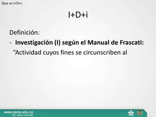 Que es I+D+i.


                        I+D+i
    Definición:
    - Investigación (I) según el Manual de Frascati:
     “Actividad cuyos fines se circunscriben al
 