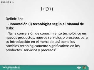 Que es I+D+i.


                         I+D+i
    Definición:
     - Innovación (i) tecnológica según el Manual de
    Oslo:
     “Es la conversión de conocimiento tecnológico en
    nuevos productos, nuevos servicios o procesos para
    su introducción en el mercado, así como los
    cambios tecnológicamente significativos en los
    productos, servicios y procesos”.
 