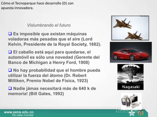 Cómo el Tecnoparque hace desarrollo (D) con
apuesta innovadora.



               Vislumbrando el futuro
     Es imposible que existan máquinas
    voladoras más pesadas que el aire (Lord
    Kelvin, Presidente de la Royal Society, 1882).
     El caballo está aquí para quedarse, el
    automóvil es sólo una novedad (Gerente del
    Banco de Michigan a Henry Ford, 1908)
     No hay probabilidad que el hombre pueda
    utilizar la fuerza del átomo (Dr. Robert
    Milliken, Premio Nobel de Física, 1923)
     Nadie jámas necesitará más de 640 k de
    memoria! (Bill Gates, 1992)


                                                     Fernando Ortega
 