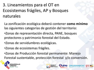 3. Lineamientos para el OT en
Ecosistemas frágiles, AP y Bosques
naturales
La zonificación ecológica deberá contener como mínimo
las siguientes categorías de gestión del territorio:
•Zonas de representación directa, PANE, bosques
protectores y patrimonio forestal del Estado.
•Zonas de servidumbres ecológicas.
•Zonas de ecosistemas frágiles.
•Zonas de Producción forestal permanente: Manejo
Forestal sustentable, protección forestal y/o conversión.
 