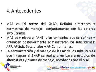 4. Antecedentes

•   MAE es el rector del SNAP. Definirá directrices y
    normativas de manejo conjuntamente con los actores
    involucrados.
•   MAE administra el PANE, y las entidades que se definan y
    organicen posteriormente administrarán los subsistemas:
    APP, APGob. Seccionales y AP Comunitarias.
•   La administración y el manejo de las AP de los subsistemas
    que integran el SNAP se realizará en base a estudios de
    alternativas y planes de manejo, aprobados por el MAE.
 