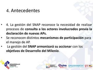 4. Antecedentes

•   4. La gestión del SNAP reconoce la necesidad de realizar
    procesos de consulta a los actores involucrados previa la
    declaración de nuevas APs.
•   Se reconocen distintos mecanismos de participación para
    el manejo de AP.
•   La gestión del SNAP armonizará su accionar con los
    objetivos de Desarrollo del Milenio.
 