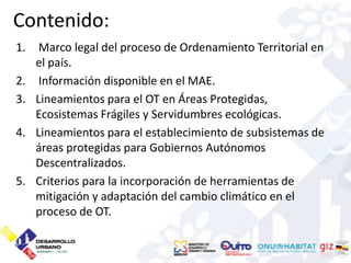 Contenido:
1.    Marco legal del proceso de Ordenamiento Territorial en
     el país.
2.    Información disponible en el MAE.
3.   Lineamientos para el OT en Áreas Protegidas,
     Ecosistemas Frágiles y Servidumbres ecológicas.
4.   Lineamientos para el establecimiento de subsistemas de
     áreas protegidas para Gobiernos Autónomos
     Descentralizados.
5.   Criterios para la incorporación de herramientas de
     mitigación y adaptación del cambio climático en el
     proceso de OT.
 