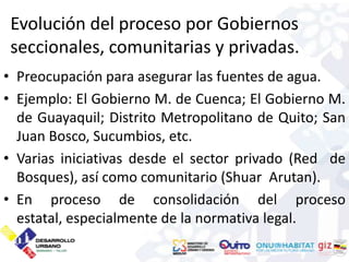 Evolución del proceso por Gobiernos
 seccionales, comunitarias y privadas.
• Preocupación para asegurar las fuentes de agua.
• Ejemplo: El Gobierno M. de Cuenca; El Gobierno M.
  de Guayaquil; Distrito Metropolitano de Quito; San
  Juan Bosco, Sucumbios, etc.
• Varias iniciativas desde el sector privado (Red de
  Bosques), así como comunitario (Shuar Arutan).
• En proceso de consolidación del proceso
  estatal, especialmente de la normativa legal.
 