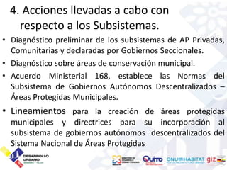 4. Acciones llevadas a cabo con
    respecto a los Subsistemas.
• Diagnóstico preliminar de los subsistemas de AP Privadas,
  Comunitarias y declaradas por Gobiernos Seccionales.
• Diagnóstico sobre áreas de conservación municipal.
• Acuerdo Ministerial 168, establece las Normas del
  Subsistema de Gobiernos Autónomos Descentralizados –
  Áreas Protegidas Municipales.
• Lineamientos para la creación de áreas protegidas
  municipales y directrices para su incorporación al
  subsistema de gobiernos autónomos descentralizados del
  Sistema Nacional de Áreas Protegidas
 