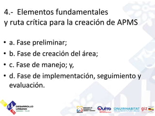 4.- Elementos fundamentales
y ruta crítica para la creación de APMS

•   a. Fase preliminar;
•   b. Fase de creación del área;
•   c. Fase de manejo; y,
•   d. Fase de implementación, seguimiento y
    evaluación.
 