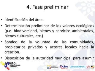 4. Fase preliminar

• Identificación del área.
• Determinación preliminar de los valores ecológicos
  (p.e. biodiversidad, bienes y servicios ambientales,
  bienes culturales, etc.)
• Sondeo de la voluntad de las comunidades,
  propietarios privados y actores locales hacia la
  creación.
• Disposición de la autoridad municipal para asumir
  el reto.
 