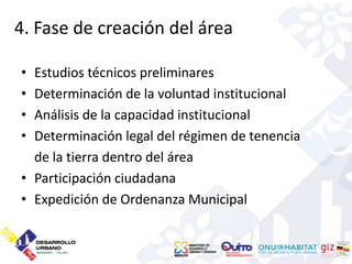 4. Fase de creación del área

• Estudios técnicos preliminares
• Determinación de la voluntad institucional
• Análisis de la capacidad institucional
• Determinación legal del régimen de tenencia
  de la tierra dentro del área
• Participación ciudadana
• Expedición de Ordenanza Municipal
 