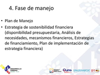 4. Fase de manejo
• Plan de Manejo
• Estrategia de sostenibilidad financiera
  (disponibilidad presupuestaria, Análisis de
  necesidades, mecanismos financieros, Estrategias
  de financiamiento, Plan de implementación de
  estrategia financiera)
 