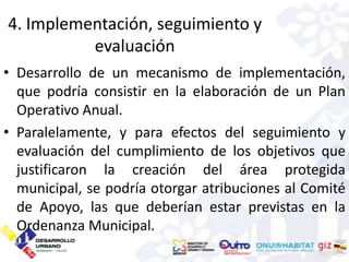4. Implementación, seguimiento y
          evaluación
• Desarrollo de un mecanismo de implementación,
  que podría consistir en la elaboración de un Plan
  Operativo Anual.
• Paralelamente, y para efectos del seguimiento y
  evaluación del cumplimiento de los objetivos que
  justificaron la creación del área protegida
  municipal, se podría otorgar atribuciones al Comité
  de Apoyo, las que deberían estar previstas en la
  Ordenanza Municipal.
 